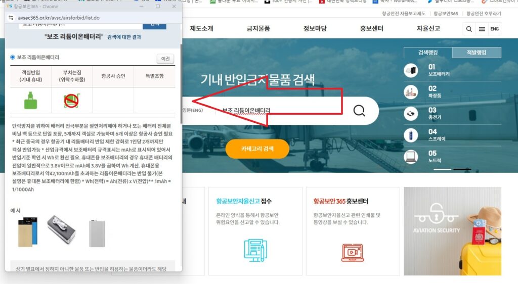 보조 배터리, 노트북, 화장품, 라이타, 여행지에서 구매한 선물 등 특정 물건을 기내에 들고 탑승할 수 있는지 궁금하실 경우, 항공보안 365 홈페이지에 방문하신 후, 상단 검색창에서 검색을 해보시면 됩니다.