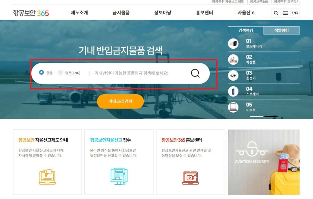 보조 배터리, 노트북, 화장품, 라이타, 여행지에서 구매한 선물 등 특정 물건을 기내에 들고 탑승할 수 있는지 궁금하실 경우, 항공보안 365 홈페이지에 방문하신 후, 상단 검색창에서 검색을 해보시면 됩니다.